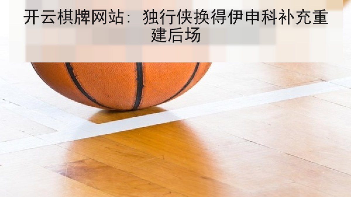 开云棋牌网站: 独行侠换得伊申科补充重建后场