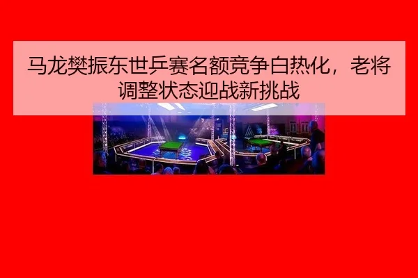 马龙樊振东世乒赛名额竞争白热化，老将调整状态迎战新挑战