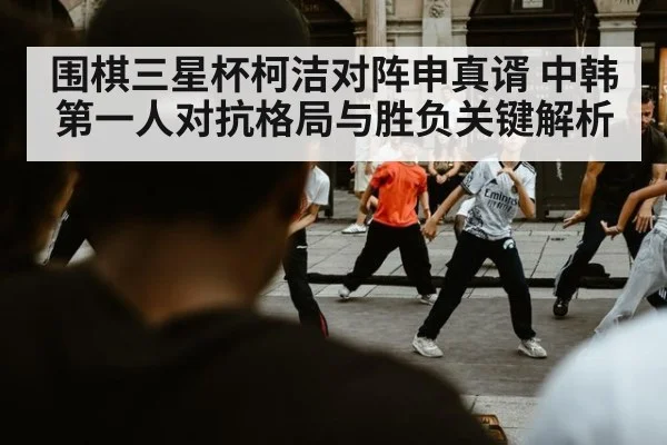 围棋三星杯柯洁对阵申真谞 中韩第一人对抗格局与胜负关键解析